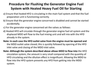 Procedure for Flushing the Generator Engine Fuel
System with Heated Heavy Fuel Oil for Starting
a) Ensure that heated HFO is circulating in the main fuel system and that the fuel
preparation unit is functioning correctly.
b) Ensure that the generator engine concerned is disabled and cannot be started
accidentally.
c) For the generator engine concerned set the valves as follows:
d) Heated HFO will circulate through the generator engine fuel oil system and the
displaced MDO will flow to the fuel mixing unit and will mix with the HFO
already in the system.
Note: In each case the HFO outlet valve from the engine must be opened and
the MDO outlet valve closed; this is quickly followed by opening of the HFO
inlet valve and closing of the MDO inlet valve.
Note: Although the system described above allows MDO to flow into the HFO
circulation system, the amount is very small compared with the quantity of
HFO circulating and the dilution effect is insignificant. Allowing the MDO to
flow into the HFO system prevents any HFO from getting into the MDO
system.
 