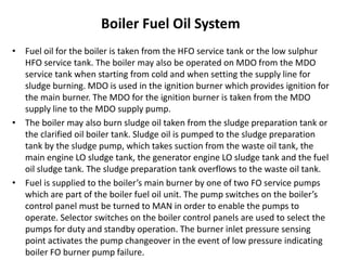 Boiler Fuel Oil System
• Fuel oil for the boiler is taken from the HFO service tank or the low sulphur
HFO service tank. The boiler may also be operated on MDO from the MDO
service tank when starting from cold and when setting the supply line for
sludge burning. MDO is used in the ignition burner which provides ignition for
the main burner. The MDO for the ignition burner is taken from the MDO
supply line to the MDO supply pump.
• The boiler may also burn sludge oil taken from the sludge preparation tank or
the clarified oil boiler tank. Sludge oil is pumped to the sludge preparation
tank by the sludge pump, which takes suction from the waste oil tank, the
main engine LO sludge tank, the generator engine LO sludge tank and the fuel
oil sludge tank. The sludge preparation tank overflows to the waste oil tank.
• Fuel is supplied to the boiler’s main burner by one of two FO service pumps
which are part of the boiler fuel oil unit. The pump switches on the boiler’s
control panel must be turned to MAN in order to enable the pumps to
operate. Selector switches on the boiler control panels are used to select the
pumps for duty and standby operation. The burner inlet pressure sensing
point activates the pump changeover in the event of low pressure indicating
boiler FO burner pump failure.
 