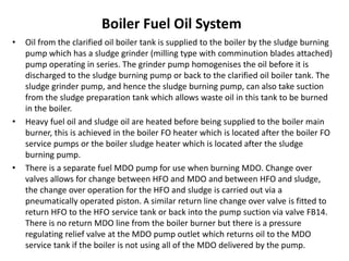 Boiler Fuel Oil System
• Oil from the clarified oil boiler tank is supplied to the boiler by the sludge burning
pump which has a sludge grinder (milling type with comminution blades attached)
pump operating in series. The grinder pump homogenises the oil before it is
discharged to the sludge burning pump or back to the clarified oil boiler tank. The
sludge grinder pump, and hence the sludge burning pump, can also take suction
from the sludge preparation tank which allows waste oil in this tank to be burned
in the boiler.
• Heavy fuel oil and sludge oil are heated before being supplied to the boiler main
burner, this is achieved in the boiler FO heater which is located after the boiler FO
service pumps or the boiler sludge heater which is located after the sludge
burning pump.
• There is a separate fuel MDO pump for use when burning MDO. Change over
valves allows for change between HFO and MDO and between HFO and sludge,
the change over operation for the HFO and sludge is carried out via a
pneumatically operated piston. A similar return line change over valve is fitted to
return HFO to the HFO service tank or back into the pump suction via valve FB14.
There is no return MDO line from the boiler burner but there is a pressure
regulating relief valve at the MDO pump outlet which returns oil to the MDO
service tank if the boiler is not using all of the MDO delivered by the pump.
 