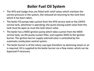 Boiler Fuel Oil System
• The HFO and sludge lines are fitted with relief valves which maintain the
correct pressure in the system, the released oil returning to the tank from
which it has been taken.
• The boiler FO pumps take suction from the HFO service tank or the LSHFO
service tank, whichever is operating; the quick-closing outlet valve from the
tank must be open as must the tank return valve.
• The boiler has a MDO ignition pump which takes suction from the MDO
service tank, via the pump suction filter, and supplies MDO to the ignition
burner. The ignition burner supply solenoid valve is controlled by the
automatic combustion control system.
• The boiler burner is of the rotary cup type therefore no atomising steam or air
is required. Oil is supplied to the boiler burner via a flow meter, which can be
bypassed if necessary.
 