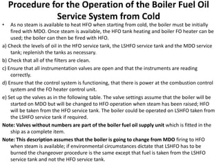 Procedure for the Operation of the Boiler Fuel Oil
Service System from Cold
• As no steam is available to heat HFO when starting from cold, the boiler must be initially
fired with MDO. Once steam is available, the HFO tank heating and boiler FO heater can be
used; the boiler can then be fired with HFO.
a) Check the levels of oil in the HFO service tank, the LSHFO service tank and the MDO service
tank; replenish the tanks as necessary.
b) Check that all of the filters are clean.
c) Ensure that all instrumentation valves are open and that the instruments are reading
correctly.
d) Ensure that the control system is functioning, that there is power at the combustion control
system and the FO heater control unit.
e) Set up the valves as in the following table. The valve settings assume that the boiler will be
started on MDO but will be changed to HFO operation when steam has been raised; HFO
will be taken from the HFO service tank. The boiler could be operated on LSHFO taken from
the LSHFO service tank if required.
Note: Valves without numbers are part of the boiler fuel oil supply unit which is fitted in the
ship as a complete item.
Note: This description assumes that the boiler is going to change from MDO firing to HFO
when steam is available; if environmental circumstances dictate that LSHFO has to be
burned the changeover procedure is the same except that fuel is taken from the LSHFO
service tank and not the HFO service tank.
 