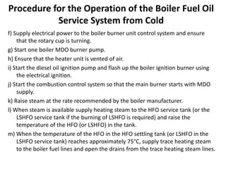 Procedure for the Operation of the Boiler Fuel Oil
Service System from Cold
f) Supply electrical power to the boiler burner unit control system and ensure
that the rotary cup is turning.
g) Start one boiler MDO burner pump.
h) Ensure that the heater unit is vented of air.
i) Start the diesel oil ignition pump and flash up the boiler ignition burner using
the electrical ignition.
j) Start the combustion control system so that the main burner starts with MDO
supply.
k) Raise steam at the rate recommended by the boiler manufacturer.
l) When steam is available supply heating steam to the HFO service tank (or the
LSHFO service tank if the burning of LSHFO is required) and raise the
temperature of the HFO (or LSHFO) in the tank.
m) When the temperature of the HFO in the HFO settling tank (or LSHFO in the
LSHFO service tank) reaches approximately 75°C, supply trace heating steam
to the boiler fuel lines and open the drains from the trace heating steam lines.
 