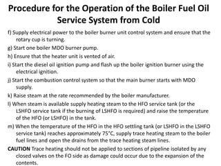 Procedure for the Operation of the Boiler Fuel Oil
Service System from Cold
f) Supply electrical power to the boiler burner unit control system and ensure that the
rotary cup is turning.
g) Start one boiler MDO burner pump.
h) Ensure that the heater unit is vented of air.
i) Start the diesel oil ignition pump and flash up the boiler ignition burner using the
electrical ignition.
j) Start the combustion control system so that the main burner starts with MDO
supply.
k) Raise steam at the rate recommended by the boiler manufacturer.
l) When steam is available supply heating steam to the HFO service tank (or the
LSHFO service tank if the burning of LSHFO is required) and raise the temperature
of the HFO (or LSHFO) in the tank.
m) When the temperature of the HFO in the HFO settling tank (or LSHFO in the LSHFO
service tank) reaches approximately 75°C, supply trace heating steam to the boiler
fuel lines and open the drains from the trace heating steam lines.
CAUTION Trace heating should not be applied to sections of pipeline isolated by any
closed valves on the FO side as damage could occur due to the expansion of the
contents.
 