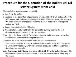 Procedure for the Operation of the Boiler Fuel Oil
Service System from Cold
When sufficient steam pressure is available:
n) Stop firing the boiler.
o) Start one of the boiler fuel oil pumps and circulate HFO. HFO will be taken from the
HFO service tank and pumped through the boiler FO heater. Due to the setting of
the boiler threeway changeover valves the HFO will be returned to the pump
suction via FB14.
p) Supply steam to the boiler FO heater.
q) When the temperature of the HFO is correct for burning operate the fuel
changeover system and supply HFO to the boiler.
r) Start the boiler firing on HFO. Carefully monitor the fuel temperature at the fuel
heater outlet and check the firing of the boiler
s) Monitor the boiler system closely until a stable operation exists.
• The boiler is designed to operate and remain on standby using HFO. Changeover
to MDO is only necessary when maintenance is required and for long periods of
shut down, such as refit.
Note: Changeover to HFO must take place whilst still firing the boiler. However, this
could lead to unstable flame conditions due to incorrect temperature settings at
the heater.
 