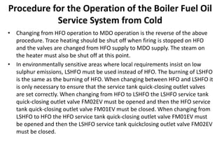 Procedure for the Operation of the Boiler Fuel Oil
Service System from Cold
• Changing from HFO operation to MDO operation is the reverse of the above
procedure. Trace heating should be shut off when firing is stopped on HFO
and the valves are changed from HFO supply to MDO supply. The steam on
the heater must also be shut off at this point.
• In environmentally sensitive areas where local requirements insist on low
sulphur emissions, LSHFO must be used instead of HFO. The burning of LSHFO
is the same as the burning of HFO. When changing between HFO and LSHFO it
is only necessary to ensure that the service tank quick-closing outlet valves
are set correctly. When changing from HFO to LSHFO the LSHFO service tank
quick-closing outlet valve FM02EV must be opened and then the HFO service
tank quick-closing outlet valve FM01EV must be closed. When changing from
LSHFO to HFO the HFO service tank quick-closing outlet valve FM01EV must
be opened and then the LSHFO service tank quickclosing outlet valve FM02EV
must be closed.
 