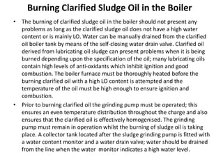Burning Clarified Sludge Oil in the Boiler
• The burning of clarified sludge oil in the boiler should not present any
problems as long as the clarified sludge oil does not have a high water
content or is mainly LO. Water can be manually drained from the clarified
oil boiler tank by means of the self-closing water drain valve. Clarified oil
derived from lubricating oil sludge can present problems when it is being
burned depending upon the specification of the oil; many lubricating oils
contain high levels of anti-oxidants which inhibit ignition and good
combustion. The boiler furnace must be thoroughly heated before the
burning clarified oil with a high LO content is attempted and the
temperature of the oil must be high enough to ensure ignition and
combustion.
• Prior to burning clarified oil the grinding pump must be operated; this
ensures an even temperature distribution throughout the charge and also
ensures that the clarified oil is effectively homogenised. The grinding
pump must remain in operation whilst the burning of sludge oil is taking
place. A collector tank located after the sludge grinding pump is fitted with
a water content monitor and a water drain valve; water should be drained
from the line when the water monitor indicates a high water level.
 