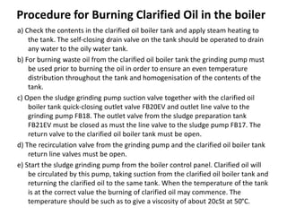Procedure for Burning Clarified Oil in the boiler
a) Check the contents in the clarified oil boiler tank and apply steam heating to
the tank. The self-closing drain valve on the tank should be operated to drain
any water to the oily water tank.
b) For burning waste oil from the clarified oil boiler tank the grinding pump must
be used prior to burning the oil in order to ensure an even temperature
distribution throughout the tank and homogenisation of the contents of the
tank.
c) Open the sludge grinding pump suction valve together with the clarified oil
boiler tank quick-closing outlet valve FB20EV and outlet line valve to the
grinding pump FB18. The outlet valve from the sludge preparation tank
FB21EV must be closed as must the line valve to the sludge pump FB17. The
return valve to the clarified oil boiler tank must be open.
d) The recirculation valve from the grinding pump and the clarified oil boiler tank
return line valves must be open.
e) Start the sludge grinding pump from the boiler control panel. Clarified oil will
be circulated by this pump, taking suction from the clarified oil boiler tank and
returning the clarified oil to the same tank. When the temperature of the tank
is at the correct value the burning of clarified oil may commence. The
temperature should be such as to give a viscosity of about 20cSt at 50°C.
 