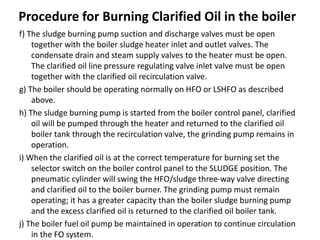 Procedure for Burning Clarified Oil in the boiler
f) The sludge burning pump suction and discharge valves must be open
together with the boiler sludge heater inlet and outlet valves. The
condensate drain and steam supply valves to the heater must be open.
The clarified oil line pressure regulating valve inlet valve must be open
together with the clarified oil recirculation valve.
g) The boiler should be operating normally on HFO or LSHFO as described
above.
h) The sludge burning pump is started from the boiler control panel, clarified
oil will be pumped through the heater and returned to the clarified oil
boiler tank through the recirculation valve, the grinding pump remains in
operation.
i) When the clarified oil is at the correct temperature for burning set the
selector switch on the boiler control panel to the SLUDGE position. The
pneumatic cylinder will swing the HFO/sludge three-way valve directing
and clarified oil to the boiler burner. The grinding pump must remain
operating; it has a greater capacity than the boiler sludge burning pump
and the excess clarified oil is returned to the clarified oil boiler tank.
j) The boiler fuel oil pump be maintained in operation to continue circulation
in the FO system.
 