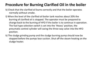 Procedure for Burning Clarified Oil in the boiler
k) Check that the clarified oil burns correctly and that the boiler operates
normally without smoke.
l) When the level of the clarified oil boiler tank reaches about 20% the
burning of clarified oil is stopped. The operator must be prepared to
change back to the burning of HFO if the boiler is to continue in operation.
The fuel type selection switch is set into the ‘Heavy’ position, the
pneumatic control cylinder will swing the three-way valve into the HFO
position.
k) The sludge grinding pump and the sludge burning pump should now be
stopped before the pumps lose suction. Shut off the steam heating on the
sludge heater.
 