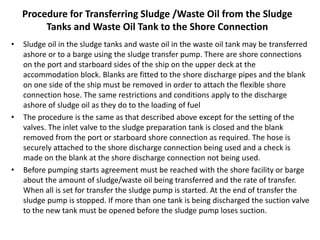 Procedure for Transferring Sludge /Waste Oil from the Sludge
Tanks and Waste Oil Tank to the Shore Connection
• Sludge oil in the sludge tanks and waste oil in the waste oil tank may be transferred
ashore or to a barge using the sludge transfer pump. There are shore connections
on the port and starboard sides of the ship on the upper deck at the
accommodation block. Blanks are fitted to the shore discharge pipes and the blank
on one side of the ship must be removed in order to attach the flexible shore
connection hose. The same restrictions and conditions apply to the discharge
ashore of sludge oil as they do to the loading of fuel
• The procedure is the same as that described above except for the setting of the
valves. The inlet valve to the sludge preparation tank is closed and the blank
removed from the port or starboard shore connection as required. The hose is
securely attached to the shore discharge connection being used and a check is
made on the blank at the shore discharge connection not being used.
• Before pumping starts agreement must be reached with the shore facility or barge
about the amount of sludge/waste oil being transferred and the rate of transfer.
When all is set for transfer the sludge pump is started. At the end of transfer the
sludge pump is stopped. If more than one tank is being discharged the suction valve
to the new tank must be opened before the sludge pump loses suction.
 