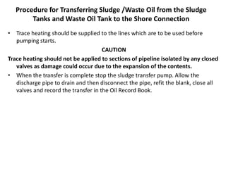 Procedure for Transferring Sludge /Waste Oil from the Sludge
Tanks and Waste Oil Tank to the Shore Connection
• Trace heating should be supplied to the lines which are to be used before
pumping starts.
CAUTION
Trace heating should not be applied to sections of pipeline isolated by any closed
valves as damage could occur due to the expansion of the contents.
• When the transfer is complete stop the sludge transfer pump. Allow the
discharge pipe to drain and then disconnect the pipe, refit the blank, close all
valves and record the transfer in the Oil Record Book.
 