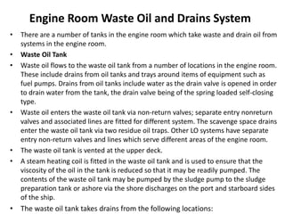 Engine Room Waste Oil and Drains System
• There are a number of tanks in the engine room which take waste and drain oil from
systems in the engine room.
• Waste Oil Tank
• Waste oil flows to the waste oil tank from a number of locations in the engine room.
These include drains from oil tanks and trays around items of equipment such as
fuel pumps. Drains from oil tanks include water as the drain valve is opened in order
to drain water from the tank, the drain valve being of the spring loaded self-closing
type.
• Waste oil enters the waste oil tank via non-return valves; separate entry nonreturn
valves and associated lines are fitted for different system. The scavenge space drains
enter the waste oil tank via two residue oil traps. Other LO systems have separate
entry non-return valves and lines which serve different areas of the engine room.
• The waste oil tank is vented at the upper deck.
• A steam heating coil is fitted in the waste oil tank and is used to ensure that the
viscosity of the oil in the tank is reduced so that it may be readily pumped. The
contents of the waste oil tank may be pumped by the sludge pump to the sludge
preparation tank or ashore via the shore discharges on the port and starboard sides
of the ship.
• The waste oil tank takes drains from the following locations:
 