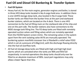 Fuel Oil and Diesel Oil Bunkering & Transfer System
• Fuel Oil System
• Heavy fuel oil, for the main engine, generator engines and boiler, is stored
in three HFO deep tanks located in No.4 cargo hold area. In addition there
is one LSHFO storage deep tank, also located in No.4 cargo hold. These
bunker tanks are filled from the bunker lines at the port and starboard
bunker stations, which are located on the A deck. There is one HFO
connection to the fuel oil filling main on the starboard side of the ship and
one on the port side. The bunker stations also have connections to the
MDO storage tank filling line. The FO deep tanks are fitted with remotely
operated suction valves and filling valves which are remotely operated
from the FO/DO System screen mimic. The remaining valves in the system
apart from the vent isolating valve AV76 are manually operated. The
bunkering system manifold crossover line is fittedwith a relief valve FO32
which is set at a pressure of 4.0kg/cm2, with the discharge flowing directly
into the fuel oil overflow tank.
• All fuel oil storage deep tanks are fitted with high and high high level
alarms which are activated when the tanks are 90% and 95% full
respectively. In normal operations the deep tanks should only ever be
filled to an absolute maximum of 90%. Local port regulations may only
allow a lower figure than this.
 