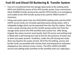 Fuel Oil and Diesel Oil Bunkering & Transfer System
• Fuel oil is transferred from the storage deep tanks to the settling tanks
(HFO and LSHFO) by means of the HFO transfer pump. Cross connections
allow theMDO transfer pump to be used for HFO transfer in an emergency
and enable to the HFO transfer pump to be used for MDO transfer if
necessary.
• Filling and outlet valves from the HFO/LSHFO settling tanks and the HFO/
LSHFO service tanks are remotely operated quick-closing valves, with a
collapsible bridge which can be operated from the ship fire station. There
is also a quick-closing valve on the transfer pump suction line from the
storage tanks and on the HFO overflow tank suction line. After being
tripped, the valves must be reset locally. Each FO service and settling tank
is fitted with a self-closing test cock to test for the presence of water and
to drain any water present. Tundishes, under the self-closing test cocks,
drain any liquid to the waste oil tank. All of the FO settling, service and
bunker tanks are provided with remote level and temperature indication
displayed on the relevant screen mimics. The HFO, LSHFO and MDO
service and settling tanks overflow to the overflow tank via a sight glass.
 