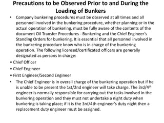 Precautions to be Observed Prior to and During the
Loading of Bunkers
• Company bunkering procedures must be observed at all times and all
personnel involved in the bunkering procedure, whether planning or in the
actual operation of bunkering, must be fully aware of the contents of the
document Oil Transfer Procedures - Bunkering and the Chief Engineer’s
Standing Orders for bunkering. It is essential that all personnel involved in
the bunkering procedure know who is in charge of the bunkering
operation. The following licensed/certificated officers are generally
designated as persons in charge:
• Chief Officer
• Chief Engineer
• First Engineer/Second Engineer
• The Chief Engineer is in overall charge of the bunkering operation but if he
is unable to be present the 1st/2nd engineer will take charge. The 3rd/4th
engineer is normally responsible for carrying out the tasks involved in the
bunkering operation and they must not undertake a night duty when
bunkering is taking place; if it is the 3rd/4th engineer’s duty night then a
replacement duty engineer must be assigned.
 