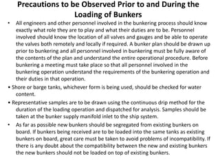 Precautions to be Observed Prior to and During the
Loading of Bunkers
• All engineers and other personnel involved in the bunkering process should know
exactly what role they are to play and what their duties are to be. Personnel
involved should know the location of all valves and gauges and be able to operate
the valves both remotely and locally if required. A bunker plan should be drawn up
prior to bunkering and all personnel involved in bunkering must be fully aware of
the contents of the plan and understand the entire operational procedure. Before
bunkering a meeting must take place so that all personnel involved in the
bunkering operation understand the requirements of the bunkering operation and
their duties in that operation.
• Shore or barge tanks, whichever form is being used, should be checked for water
content.
• Representative samples are to be drawn using the continuous drip method for the
duration of the loading operation and dispatched for analysis. Samples should be
taken at the bunker supply manifold inlet to the ship system.
• As far as possible new bunkers should be segregated from existing bunkers on
board. If bunkers being received are to be loaded into the same tanks as existing
bunkers on board, great care must be taken to avoid problems of incompatibility. If
there is any doubt about the compatibility between the new and existing bunkers
the new bunkers should not be loaded on top of existing bunkers.
 