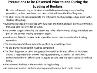 Precautions to be Observed Prior to and During the
Loading of Bunkers
• No internal transferring of bunkers should take place during bunker loading
operations, unless permission has been obtained from the Chief Engineer.
• The Chief Engineer should calculate the estimated finishing ullages/dips, prior to the
starting of loading.
• Bunker tanks should not exceed 90% full; high and high high level alarms are fitted at
90% and 95% full level for all tanks.
• Any bunker barges attending the vessel are to be safely moored alongside before any
part of the bunker loading operation begins.
• Level alarms fitted to bunker tanks should be tested prior to any bunker loading
operations.
• The soundness of all lines should be verified by visual inspection.
• The pre-bunkering checklist must be completed.
• The Chief Engineer, or other designated licensed/certificated officer as indicated
above, is responsible for bunker loading operations, assisted at all times by a
sufficient number of officers and ratings to ensure that the operation is carried out
safely.
• A watch must be kept at the manifold during loading.
• All personnel involved in the bunkering operation must be in radio contact.
 