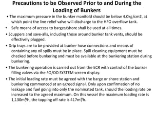 Precautions to be Observed Prior to and During the
Loading of Bunkers
• The maximum pressure in the bunker manifold should be below 4.0kg/cm2, at
which point the line relief valve will discharge to the HFO overflow tank.
• Safe means of access to barges/shore shall be used at all times.
• Scuppers and save-alls, including those around bunker tank vents, should be
effectively plugged.
• Drip trays are to be provided at bunker hose connections and means of
containing any oil spills must be in place. Spill cleaning equipment must be
checked before bunkering and must be available at the bunkering station during
bunkering.
• The bunkering operation is carried out from the ECR with control of the bunker
filling valves via the FO/DO SYSTEM screen display.
• The initial loading rate must be agreed with the barge or shore station and
bunkering commenced at an agreed signal. Only upon confirmation of no
leakage and fuel going into only the nominated tank, should the loading rate be
increased to the agreed maximum. On this vessel the maximum loading rate is
1,130m³/h, the topping off rate is 417m³/h.
 
