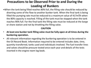 Precautions to be Observed Prior to and During the
Loading of Bunkers
•When the tank being filled reaches 80% full, the filling rate should be reduced by
diverting some of the flow to another bunker tank. When the final tank is being
filled the pumping rate must be reduced to a maximum value of 417m³/h when
the 80% capacity is reached. Filling of the tank must be stopped when the tank
reaches 90% full. For the final tank the filling rate must be reduced at the barge
or shore station and not by throttling the filling valve.
CAUTION
• At least one bunker tank filling valve must be fully open at all times during the
bunkering operation.
• All relevant information regarding the bunkering operation is to be entered in
the Oil Record Book. Information required to be entered includes date, time,
quantity transferred, tanks used and individuals involved. The fuel transfer lines
and valves should be pressure tested once each year and details of the tests
inserted in the engine room log book.
 