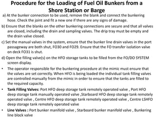 Procedure for the Loading of Fuel Oil Bunkers from a
Shore Station or Barge
a) At the bunker connection to be used, remove the blank and connect the bunkering
hose. Check the joint and fit a new one if there are any signs of damage.
b) Ensure that the blanks on the other bunkering connections are secure and that all valves
are closed, including the drain and sampling valves. The drip tray must be empty and
the drain valve closed.
c) Set the manual valves in the system, ensure that the bunker line drain valves in the port
passageway are both shut, FO30 and FO29. Ensure that the FO transfer isolation valve
on deck FO31 is shut.
d) Open the filling valve(s) on the HFO storage tanks to be filled from the FO/DO SYSTEM
screen display.
• The operator responsible for the bunkering procedure at the mimic must ensure that
the valves are set correctly. When HFO is being loaded the individual tank filling valves
are controlled manually from the mimic in order to ensure that the tanks are filled to
the required capacity.
• Tank Filling Valves: Port HFO deep storage tank remotely operated valve , Port HFO
deep storage tank manually operated valve ,Starboard HFO deep storage tank remotely
operated valve , Centre HFO deep storage tank remotely operated valve , Centre LSHFO
deep storage tank remotely operated valve
• Line Valves : Port bunker manifold valve , Starboard bunker manifold valve , Bunkering
line block valve
 