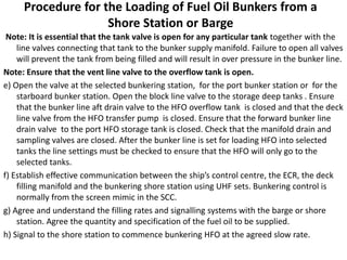 Procedure for the Loading of Fuel Oil Bunkers from a
Shore Station or Barge
Note: It is essential that the tank valve is open for any particular tank together with the
line valves connecting that tank to the bunker supply manifold. Failure to open all valves
will prevent the tank from being filled and will result in over pressure in the bunker line.
Note: Ensure that the vent line valve to the overflow tank is open.
e) Open the valve at the selected bunkering station, for the port bunker station or for the
starboard bunker station. Open the block line valve to the storage deep tanks . Ensure
that the bunker line aft drain valve to the HFO overflow tank is closed and that the deck
line valve from the HFO transfer pump is closed. Ensure that the forward bunker line
drain valve to the port HFO storage tank is closed. Check that the manifold drain and
sampling valves are closed. After the bunker line is set for loading HFO into selected
tanks the line settings must be checked to ensure that the HFO will only go to the
selected tanks.
f) Establish effective communication between the ship’s control centre, the ECR, the deck
filling manifold and the bunkering shore station using UHF sets. Bunkering control is
normally from the screen mimic in the SCC.
g) Agree and understand the filling rates and signalling systems with the barge or shore
station. Agree the quantity and specification of the fuel oil to be supplied.
h) Signal to the shore station to commence bunkering HFO at the agreed slow rate.
 