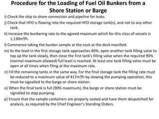 Procedure for the Loading of Fuel Oil Bunkers from a
Shore Station or Barge
i) Check the ship to shore connection and pipeline for leaks.
j) Check that HFO is flowing into the required HFO storage tank(s), and not to any other
tank.
k) Increase the bunkering rate to the agreed maximum which for this class of vessels is
1,130m³/h.
l) Commence taking the bunker sample at the cock at the deck manifold.
m) As the level in the first storage tank approaches 80%, open another tank filling valve to
top up the tank slowly, then close the first tank’s filling valve when the required 90%
(normal maximum allowed) full level is reached. At least one tank filling valve must be
open at all times when filing at the maximum rate.
n) Fill the remaining tanks in the same way. For the final storage tank the filling rate must
be reduced to a maximum value of 417m³/h by slowing the pumping operation, this
must be signalled to the barge or shore station.
o) When the final tank is full (90% maximum), the barge or shore station must be
signalled to stop pumping.
p) Ensure that the sample containers are properly sealed and have them despatched for
analysis, as required by the Chief Engineer’s Standing Orders.
 