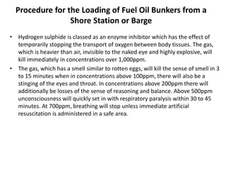 Procedure for the Loading of Fuel Oil Bunkers from a
Shore Station or Barge
• Hydrogen sulphide is classed as an enzyme inhibitor which has the effect of
temporarily stopping the transport of oxygen between body tissues. The gas,
which is heavier than air, invisible to the naked eye and highly explosive, will
kill immediately in concentrations over 1,000ppm.
• The gas, which has a smell similar to rotten eggs, will kill the sense of smell in 3
to 15 minutes when in concentrations above 100ppm, there will also be a
stinging of the eyes and throat. In concentrations above 200ppm there will
additionally be losses of the sense of reasoning and balance. Above 500ppm
unconsciousness will quickly set in with respiratory paralysis within 30 to 45
minutes. At 700ppm, breathing will stop unless immediate artificial
resuscitation is administered in a safe area.
 