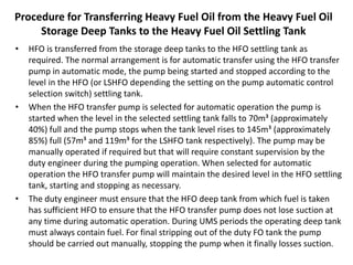 Procedure for Transferring Heavy Fuel Oil from the Heavy Fuel Oil
Storage Deep Tanks to the Heavy Fuel Oil Settling Tank
• HFO is transferred from the storage deep tanks to the HFO settling tank as
required. The normal arrangement is for automatic transfer using the HFO transfer
pump in automatic mode, the pump being started and stopped according to the
level in the HFO (or LSHFO depending the setting on the pump automatic control
selection switch) settling tank.
• When the HFO transfer pump is selected for automatic operation the pump is
started when the level in the selected settling tank falls to 70m³ (approximately
40%) full and the pump stops when the tank level rises to 145m³ (approximately
85%) full (57m³ and 119m³ for the LSHFO tank respectively). The pump may be
manually operated if required but that will require constant supervision by the
duty engineer during the pumping operation. When selected for automatic
operation the HFO transfer pump will maintain the desired level in the HFO settling
tank, starting and stopping as necessary.
• The duty engineer must ensure that the HFO deep tank from which fuel is taken
has sufficient HFO to ensure that the HFO transfer pump does not lose suction at
any time during automatic operation. During UMS periods the operating deep tank
must always contain fuel. For final stripping out of the duty FO tank the pump
should be carried out manually, stopping the pump when it finally losses suction.
 