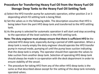 Procedure for Transferring Heavy Fuel Oil from the Heavy Fuel Oil
Storage Deep Tanks to the Heavy Fuel Oil Settling Tank
a) Select the HFO transfer pump for automatic operation, either position 2 or 3
depending which FO settling tank is being filled.
b) Set the valves as in the following table. The description assumes that HFO is
being taken from the port HFO deep tank and transferred to the HFO settling
tank.
b) As the pump is selected for automatic operation it will start and stop according
to the operation of the level switches in the HFO settling tank.
Note: The duty engineer must always ensure that there is sufficient HFO in the
selected HFO deep tank, especially during a period of UMS operation. When a
deep tank is nearly empty the duty engineer should operate the HFO transfer
pump in manual mode, pumping oil until the pump loses suction indicating
that the deep tank is empty. The operator should then operate the valves to
take suction from another deep tank. Selection of operating HFO deep tank
should always be made in co-operation with the deck department in order to
ensure stability of the vessel.
• The procedure for taking HFO from any of the other HFO deep tanks is the
same as that described above except for the setting of the deep tank remotely
operated valves.
 