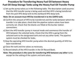Procedure for Transferring Heavy Fuel Oil between Heavy
Fuel Oil Deep Storage Tanks using the Heavy Fuel Oil Transfer Pump
c) Set up the pump valves as in the following table. The description used assumes
that the HFO transfer pump is being used and that HFO is being transferred
from the port HFO deep tank to the starboard HFO deep tank.
Note: On on account must HFO be transferred in to the LSHFO tank.
d) Confirm the amount of HFO to be transferred and the tanks between which the
transfer is to take place; check that the pipeline system valves have been
correctly set. Check that the blanks are fitted at the bunker station
connections.
e) Start the HFO transfer pump in manual mode and commence the transfer of
HFO between the selected tanks. Check that the HFO is going from the
selected tank to the designated tank and not any other tanks. The pipeline
system must be checked for leaks.
f) Stop the operating HFO transfer pump when the desired quantity of HFO has
been transferred.
g) Close the tank and line valves as necessary.
h) Record details of the HFO transfer in the Oil Record Book.
Note: The procedure is the same for transferring HFO between any other tanks
except for the setting of the system and tank valves.
 
