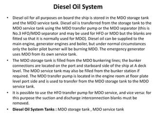 Diesel Oil System
• Diesel oil for all purposes on board the ship is stored in the MDO storage tank
and the MDO service tank. Diesel oil is transferred from the storage tank to the
MDO service tank using the MDO transfer pump or the MDO separator (this is
No.3 HFO/MDO separator and may be used for HFO or MDO but the blanks are
fitted so that it is normally used for MDO). Diesel oil can be supplied to the
main engine, generator engines and boiler, but under normal circumstances
only the boiler pilot burner will be burning MDO. The emergency generator
uses MDO from its own service tank.
• The MDO storage tank is filled from the MDO bunkering lines; the bunker
connections are located on the port and starboard side of the ship at A deck
level. The MDO service tank may also be filled from the bunker station if
required. The MDO transfer pump is located in the engine room at floor plate
level port side and is used to transfer from the MDO storage tank to the MDO
service tank.
• It is possible to use the HFO transfer pump for MDO service, and vice versa: for
this purpose the suction and discharge interconnection blanks must be
removed.
• Diesel Oil System Tanks : MDO storage tank , MDO service tank
 