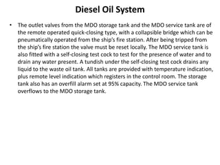 Diesel Oil System
• The outlet valves from the MDO storage tank and the MDO service tank are of
the remote operated quick-closing type, with a collapsible bridge which can be
pneumatically operated from the ship’s fire station. After being tripped from
the ship’s fire station the valve must be reset locally. The MDO service tank is
also fitted with a self-closing test cock to test for the presence of water and to
drain any water present. A tundish under the self-closing test cock drains any
liquid to the waste oil tank. All tanks are provided with temperature indication,
plus remote level indication which registers in the control room. The storage
tank also has an overfill alarm set at 95% capacity. The MDO service tank
overflows to the MDO storage tank.
 