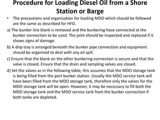 Procedure for Loading Diesel Oil from a Shore
Station or Barge
• The precautions and organisation for loading MDO which should be followed
are the same as described for HFO.
a) The bunker line blank is removed and the bunkering hose connected at the
bunker connection to be used. The joint should be inspected and replaced if it
shows signs of damage.
b) A drip tray is arranged beneath the bunker pipe connection and equipment
should be organised to deal with any oil spill.
c) Ensure that the blank on the other bunkering connection is secure and that the
valve is closed. Ensure that the drain and sampling valves are closed.
d) Set the valves as in the following table; this assumes that the MDO storage tank
is being filled from the port bunker station. Usually the MDO service tank will
have been filled from the MDO storage tank, therefore only the valves for the
MDO storage tank will be open. However, it may be necessary to fill both the
MDO storage tank and the MDO service tank from the bunker connection if
both tanks are depleted.
 