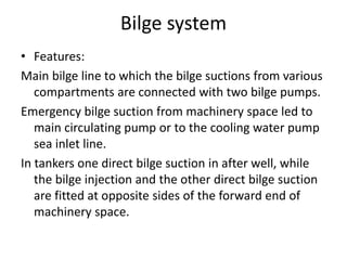 Bilge system
• Features:
Main bilge line to which the bilge suctions from various
compartments are connected with two bilge pumps.
Emergency bilge suction from machinery space led to
main circulating pump or to the cooling water pump
sea inlet line.
In tankers one direct bilge suction in after well, while
the bilge injection and the other direct bilge suction
are fitted at opposite sides of the forward end of
machinery space.
 
