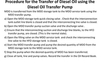 Procedure for the Transfer of Diesel Oil using the
Diesel Oil Transfer Pump
MDO is transferred from the MDO storage tank to the MDO service tank using the
MDO transfer pump.
a) Open the MDO storage tank quick closing valve . Check that the interconnection
tank outlet line blank is closed and that the interconnecting line valve is closed.
b) Open the MDO transfer pump suction valve and the discharge valve .
c) Ensure that the interconnecting suction and discharge line blanks, to the HFO
transfer pump, are closed. (This is the normal state).
d) Open the filling valve on the MDO service tank and check the interconnecting
line valve to the HFO storage tank is closed.
e) Start the MDO transfer pump and pump the desired quantity of MDO from the
MDO storage tank to the MDO service tank.
f) Stop the pump when the desired quantity of MDO has been transferred.
g) Close all tank, line and pump valves. Record the transfer in the Oil Record Book.
 