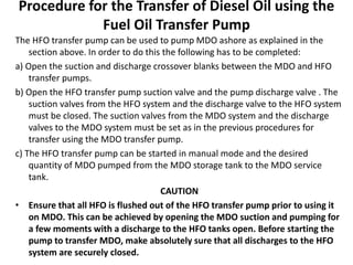 Procedure for the Transfer of Diesel Oil using the
Fuel Oil Transfer Pump
The HFO transfer pump can be used to pump MDO ashore as explained in the
section above. In order to do this the following has to be completed:
a) Open the suction and discharge crossover blanks between the MDO and HFO
transfer pumps.
b) Open the HFO transfer pump suction valve and the pump discharge valve . The
suction valves from the HFO system and the discharge valve to the HFO system
must be closed. The suction valves from the MDO system and the discharge
valves to the MDO system must be set as in the previous procedures for
transfer using the MDO transfer pump.
c) The HFO transfer pump can be started in manual mode and the desired
quantity of MDO pumped from the MDO storage tank to the MDO service
tank.
CAUTION
• Ensure that all HFO is flushed out of the HFO transfer pump prior to using it
on MDO. This can be achieved by opening the MDO suction and pumping for
a few moments with a discharge to the HFO tanks open. Before starting the
pump to transfer MDO, make absolutely sure that all discharges to the HFO
system are securely closed.
 