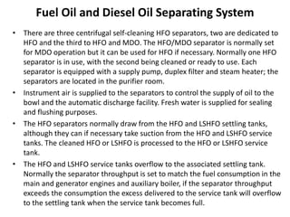 Fuel Oil and Diesel Oil Separating System
• There are three centrifugal self-cleaning HFO separators, two are dedicated to
HFO and the third to HFO and MDO. The HFO/MDO separator is normally set
for MDO operation but it can be used for HFO if necessary. Normally one HFO
separator is in use, with the second being cleaned or ready to use. Each
separator is equipped with a supply pump, duplex filter and steam heater; the
separators are located in the purifier room.
• Instrument air is supplied to the separators to control the supply of oil to the
bowl and the automatic discharge facility. Fresh water is supplied for sealing
and flushing purposes.
• The HFO separators normally draw from the HFO and LSHFO settling tanks,
although they can if necessary take suction from the HFO and LSHFO service
tanks. The cleaned HFO or LSHFO is processed to the HFO or LSHFO service
tank.
• The HFO and LSHFO service tanks overflow to the associated settling tank.
Normally the separator throughput is set to match the fuel consumption in the
main and generator engines and auxiliary boiler, if the separator throughput
exceeds the consumption the excess delivered to the service tank will overflow
to the settling tank when the service tank becomes full.
 