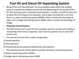 Fuel Oil and Diesel Oil Separating System
• Being of the self-cleaning type, the accumulated solids within the holding
space are ejected at predetermined intervals depending on the quality of the
oil. The cleaning cycle is achieved automatically; a number of control valves act
to allow the oil to bypass the separator and to open the bowl for a set time.
There is a water monitoring system (WMS), which controls the discharge of
water and a sludge monitoring system (SMS), which controls the discharge of
sludge.
• Separator Control System
• The D10 control unit is used for the automatic ejection control and condition
monitoring of the fuel oil separator. Each fuel oil separator has its own D10
control unit.
• The control unit has three modes of operation.
1) Partial ejections
2) Total ejections
3) Preselected partial ejections followed by total ejection
• The monitoring and control system provides two basic monitoring systems.
1) Water monitoring system (WMS)
2) Sludge space monitoring system (SMS)
 
