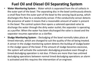 Fuel Oil and Diesel Oil Separating System
• Water Monitoring System : Water which is separated from the oil collects in
the outer part of the bowl. The separating disc in the bowl continuously directs
a small flow from the outer part of the bowl to the sensing liquid pump, which
discharges this flow to a conductivity sensor. If the conductivity sensor detects
the presence of water it means that a reasonable amount of water is present
in the bowl. The control system then opens a solenoid operated valve to
discharge the water through the dirty water outlet; the separator is operating
as a purifier. When the water has been discharged the valve is closed and the
separator resumes operation as a clarifier.
• Sludge Monitoring System : Desludging of the bowl normally takes place at
timed intervals, which are changed to suit the quality of the oil being treated.
A sensor in the sludge monitoring system detects the buildup of sludge/water
in the sludge space of the bowl. If the amount of sludge becomes excessive,
the system will activate the automatic desludging procedure even though a
timed desludging operation is not due. If there are more than two untimed
desludging operations between normal timed desludging operations an alarm
is activated and this requires the intervention of an engineer.
 