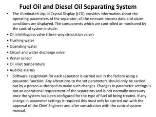 Fuel Oil and Diesel Oil Separating System
• The illuminated Liquid Crystal Display (LCD) provides information about the
operating parameters of the separator; all the relevant process data and alarm
conditions are displayed. The components which are controlled or monitored by
the control system include:
• Oil inlet/bypass valve (three-way circulation valve)
• Flushing water
• Operating water
• Circuit and water discharge valve
• Water sensor
• Oil inlet temperature
• Audible alarms
• Software assignment for each separator is carried out in the factory using a
password function. Any alterations to the set parameters should only be carried
out by a person authorised to make such changes. Changes in parameter settings is
not an operational requirement of the separators and is not normally necessary
once the system has been configured for the type of fuel oil being treated. If any
change in parameter settings is required this must only be carried out with the
approval of the Chief Engineer and after consultation with the control system
manual.
 