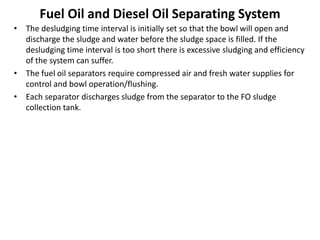 Fuel Oil and Diesel Oil Separating System
• The desludging time interval is initially set so that the bowl will open and
discharge the sludge and water before the sludge space is filled. If the
desludging time interval is too short there is excessive sludging and efficiency
of the system can suffer.
• The fuel oil separators require compressed air and fresh water supplies for
control and bowl operation/flushing.
• Each separator discharges sludge from the separator to the FO sludge
collection tank.
 