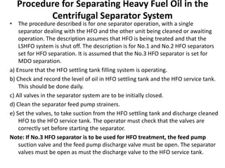 Procedure for Separating Heavy Fuel Oil in the
Centrifugal Separator System
• The procedure described is for one separator operation, with a single
separator dealing with the HFO and the other unit being cleaned or awaiting
operation. The description assumes that HFO is being treated and that the
LSHFO system is shut off. The description is for No.1 and No.2 HFO separators
set for HFO separation. It is assumed that the No.3 HFO separator is set for
MDO separation.
a) Ensure that the HFO settling tank filling system is operating.
b) Check and record the level of oil in HFO settling tank and the HFO service tank.
This should be done daily.
c) All valves in the separator system are to be initially closed.
d) Clean the separator feed pump strainers.
e) Set the valves, to take suction from the HFO settling tank and discharge cleaned
HFO to the HFO service tank. The operator must check that the valves are
correctly set before starting the separator.
Note: If No.3 HFO separator is to be used for HFO treatment, the feed pump
suction valve and the feed pump discharge valve must be open. The separator
valves must be open as must the discharge valve to the HFO service tank.
 
