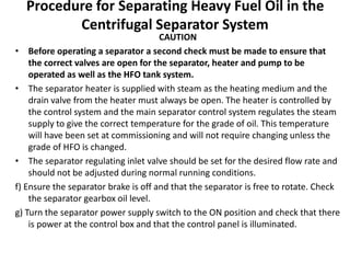 Procedure for Separating Heavy Fuel Oil in the
Centrifugal Separator System
CAUTION
• Before operating a separator a second check must be made to ensure that
the correct valves are open for the separator, heater and pump to be
operated as well as the HFO tank system.
• The separator heater is supplied with steam as the heating medium and the
drain valve from the heater must always be open. The heater is controlled by
the control system and the main separator control system regulates the steam
supply to give the correct temperature for the grade of oil. This temperature
will have been set at commissioning and will not require changing unless the
grade of HFO is changed.
• The separator regulating inlet valve should be set for the desired flow rate and
should not be adjusted during normal running conditions.
f) Ensure the separator brake is off and that the separator is free to rotate. Check
the separator gearbox oil level.
g) Turn the separator power supply switch to the ON position and check that there
is power at the control box and that the control panel is illuminated.
 