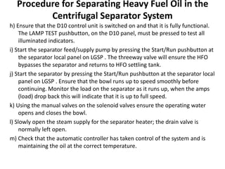 Procedure for Separating Heavy Fuel Oil in the
Centrifugal Separator System
h) Ensure that the D10 control unit is switched on and that it is fully functional.
The LAMP TEST pushbutton, on the D10 panel, must be pressed to test all
illuminated indicators.
i) Start the separator feed/supply pump by pressing the Start/Run pushbutton at
the separator local panel on LGSP . The threeway valve will ensure the HFO
bypasses the separator and returns to HFO settling tank.
j) Start the separator by pressing the Start/Run pushbutton at the separator local
panel on LGSP . Ensure that the bowl runs up to speed smoothly before
continuing. Monitor the load on the separator as it runs up, when the amps
(load) drop back this will indicate that it is up to full speed.
k) Using the manual valves on the solenoid valves ensure the operating water
opens and closes the bowl.
l) Slowly open the steam supply for the separator heater; the drain valve is
normally left open.
m) Check that the automatic controller has taken control of the system and is
maintaining the oil at the correct temperature.
 