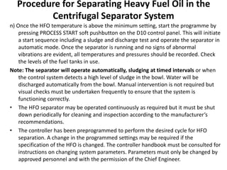 Procedure for Separating Heavy Fuel Oil in the
Centrifugal Separator System
n) Once the HFO temperature is above the minimum setting, start the programme by
pressing PROCESS START soft pushbutton on the D10 control panel. This will initiate
a start sequence including a sludge and discharge test and operate the separator in
automatic mode. Once the separator is running and no signs of abnormal
vibrations are evident, all temperatures and pressures should be recorded. Check
the levels of the fuel tanks in use.
Note: The separator will operate automatically, sludging at timed intervals or when
the control system detects a high level of sludge in the bowl. Water will be
discharged automatically from the bowl. Manual intervention is not required but
visual checks must be undertaken frequently to ensure that the system is
functioning correctly.
• The HFO separator may be operated continuously as required but it must be shut
down periodically for cleaning and inspection according to the manufacturer’s
recommendations.
• The controller has been preprogrammed to perform the desired cycle for HFO
separation. A change in the programmed settings may be required if the
specification of the HFO is changed. The controller handbook must be consulted for
instructions on changing system parameters. Parameters must only be changed by
approved personnel and with the permission of the Chief Engineer.
 