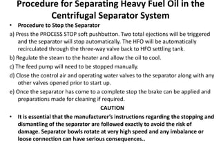 Procedure for Separating Heavy Fuel Oil in the
Centrifugal Separator System
• Procedure to Stop the Separator
a) Press the PROCESS STOP soft pushbutton. Two total ejections will be triggered
and the separator will stop automatically. The HFO will be automatically
recirculated through the three-way valve back to HFO settling tank.
b) Regulate the steam to the heater and allow the oil to cool.
c) The feed pump will need to be stopped manually.
d) Close the control air and operating water valves to the separator along with any
other valves opened prior to start up.
e) Once the separator has come to a complete stop the brake can be applied and
preparations made for cleaning if required.
CAUTION
• It is essential that the manufacturer’s instructions regarding the stopping and
dismantling of the separator are followed exactly to avoid the risk of
damage. Separator bowls rotate at very high speed and any imbalance or
loose connection can have serious consequences..
 