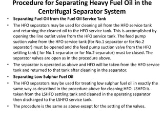 Procedure for Separating Heavy Fuel Oil in the
Centrifugal Separator System
• Separating Fuel Oil from the Fuel Oil Service Tank
• The HFO separators may be used for cleaning oil from the HFO service tank
and returning the cleaned oil to the HFO service tank. This is accomplished by
opening the line outlet valve from the HFO service tank. The feed pump
suction valve from the HFO service tank (for No.1 separator or for No.2
separator) must be opened and the feed pump suction valve from the HFO
settling tank ( for No.1 separator or for No.2 separator) must be closed. The
separator valves are open as in the procedure above.
• The separator is operated as above and HFO will be taken from the HFO service
tank and returned to that tank after cleaning in the separator.
• Separating Low Sulphur Fuel Oil
• The HFO separators may be used for treating low sulphur fuel oil in exactly the
same way as described in the procedure above for cleaning HFO. LSHFO is
taken from the LSHFO settling tank and cleaned in the operating separator
then discharged to the LSHFO service tank.
• The procedure is the same as above except for the setting of the valves.
 