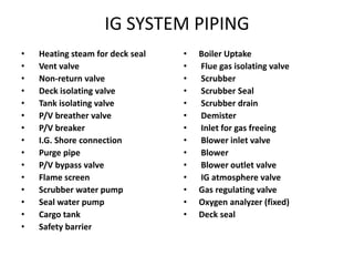 IG SYSTEM PIPING
• Heating steam for deck seal
• Vent valve
• Non-return valve
• Deck isolating valve
• Tank isolating valve
• P/V breather valve
• P/V breaker
• I.G. Shore connection
• Purge pipe
• P/V bypass valve
• Flame screen
• Scrubber water pump
• Seal water pump
• Cargo tank
• Safety barrier
• Boiler Uptake
• Flue gas isolating valve
• Scrubber
• Scrubber Seal
• Scrubber drain
• Demister
• Inlet for gas freeing
• Blower inlet valve
• Blower
• Blower outlet valve
• IG atmosphere valve
• Gas regulating valve
• Oxygen analyzer (fixed)
• Deck seal
 
