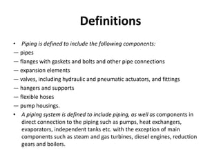 Definitions
• Piping is defined to include the following components:
— pipes
— flanges with gaskets and bolts and other pipe connections
— expansion elements
— valves, including hydraulic and pneumatic actuators, and fittings
— hangers and supports
— flexible hoses
— pump housings.
• A piping system is defined to include piping, as well as components in
direct connection to the piping such as pumps, heat exchangers,
evaporators, independent tanks etc. with the exception of main
components such as steam and gas turbines, diesel engines, reduction
gears and boilers.
 