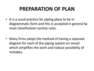 PREPARATION OF PLAN
• It is a usual practice for piping plans to be in
diagrammatic form and this is accepted in general by
most classification society rules.
• Many firms adopt the method of having a separate
diagram for each of the piping system on vessel
which simplifies the work and reduce possibility of
mistakes.
 